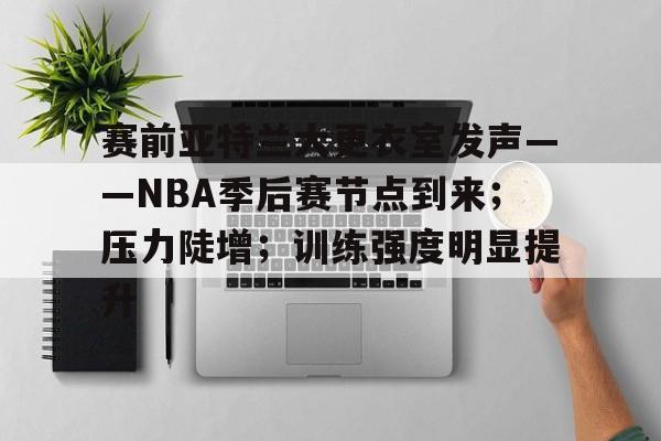 赛前亚特兰大更衣室发声——NBA季后赛节点到来；压力陡增；训练强度明显提升的简单介绍-九游网页版入口