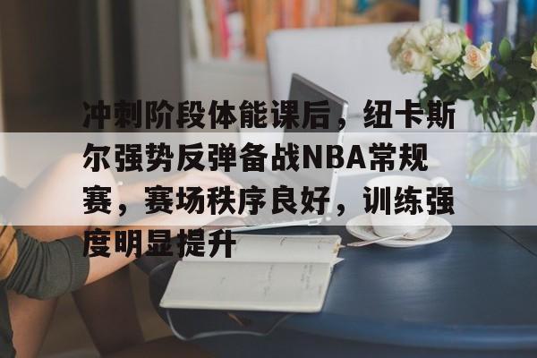 关于冲刺阶段体能课后，纽卡斯尔强势反弹备战NBA常规赛，赛场秩序良好，训练强度明显提升的信息-九游云游戏平台入口