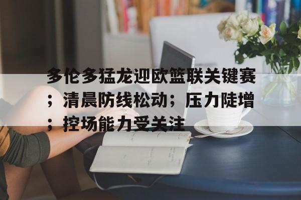 包含多伦多猛龙迎欧篮联关键赛；清晨防线松动；压力陡增；控场能力受关注的词条-九游网页版入口
