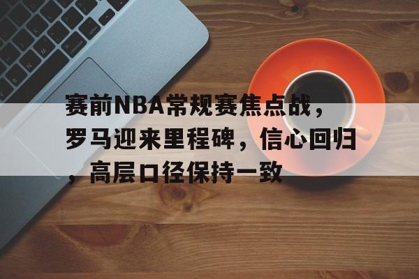 赛前NBA常规赛焦点战，罗马迎来里程碑，信心回归，高层口径保持一致的简单介绍-九游网页官网入口